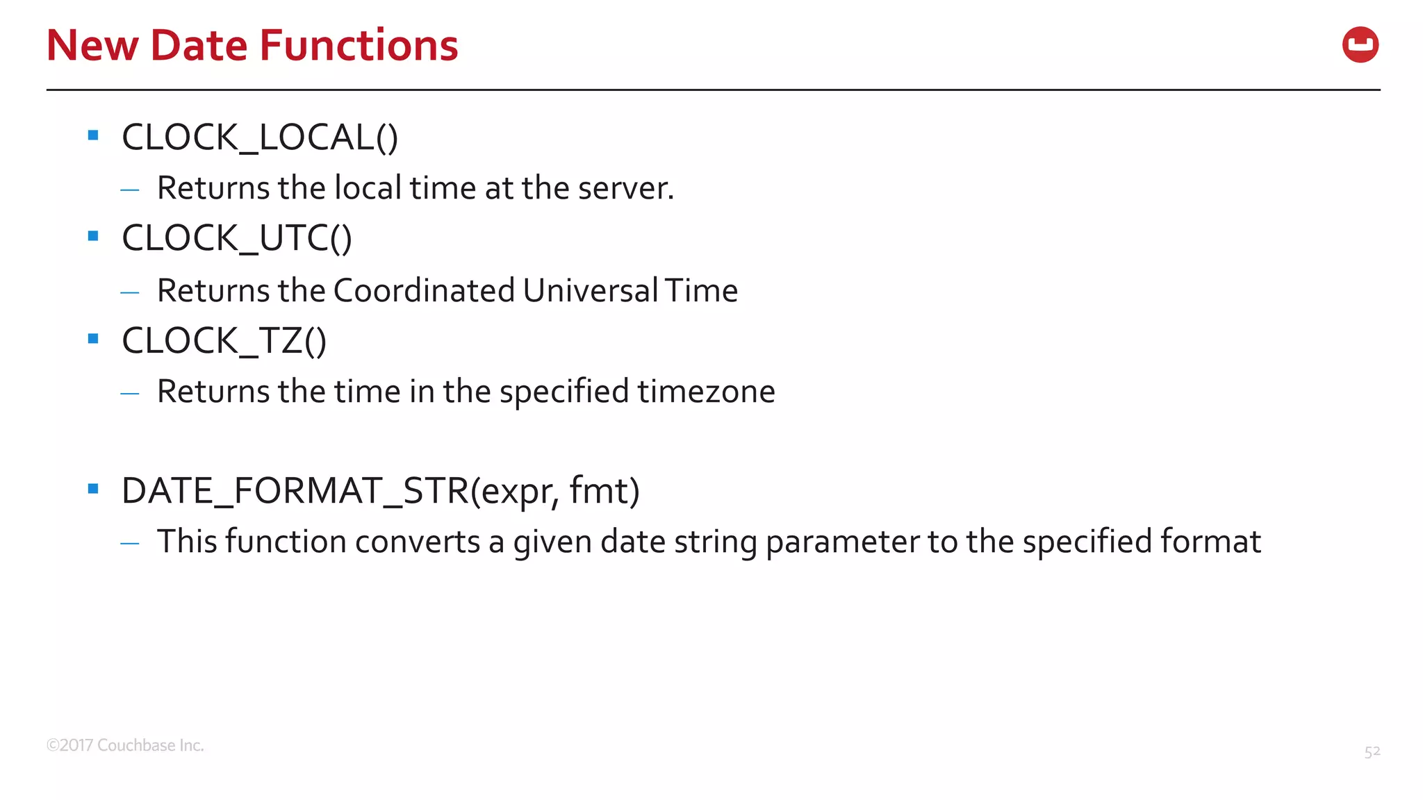 ©2017 Couchbase Inc. 52
New Date Functions
▪ CLOCK_LOCAL()
– Returns the local time at the server.
▪ CLOCK_UTC()
– Returns the Coordinated UniversalTime
▪ CLOCK_TZ()
– Returns the time in the specified timezone
▪ DATE_FORMAT_STR(expr, fmt)
– This function converts a given date string parameter to the specified format
 