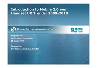 Introduction to Mobile 2.0 and
Handset UX Trends: 2009-2010




Prepared for:
NCS Public Presentation
23 March 2009

Prepared by:
Scott Weiss, Executive Director
 