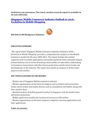 Aarkstore.com announces, The Latest market research report is available in
its vast collection:

Singapore Mobile Commerce Industry Outlook to 2016 -
Evolution in Mobile Shopping




RSS link of AM Mindpower Solutions




EXECUTIVE SUMMARY

 The report titled “Singapore Mobile Commerce Industry Outlook to 2016 –
Evolution in Mobile Shopping” provides a comprehensive analysis on the Mobile
Commerce market for the year 2009-2011. The report includes the market
segments such as mobile applications and mobile payments with a detailed analysis
of total industry size in terms of revenue, total number of subscribers undertaking
m-Commerce transactions with their future projections and the latest trends and
developments in the industry. The report also entails an analysis of all the major
players in the market.

KEY TOPICS COVERED IN THE REPORT

 - Market size of Singapore Mobile commerce industry
 - Market segmentation on the basis of category such as fashion and accessories,
books, movie tickets and mobile devices such as smartphone and tablets along with
their market share.
 - Detailed analysis of mobile payment market in Singapore with its market share
and future projections
 - Mobile application market size in terms of revenue in USD million
 - Market segmentation on the basis of games, ringtones, learning applications and
kids’ applications

Table of contents:
 