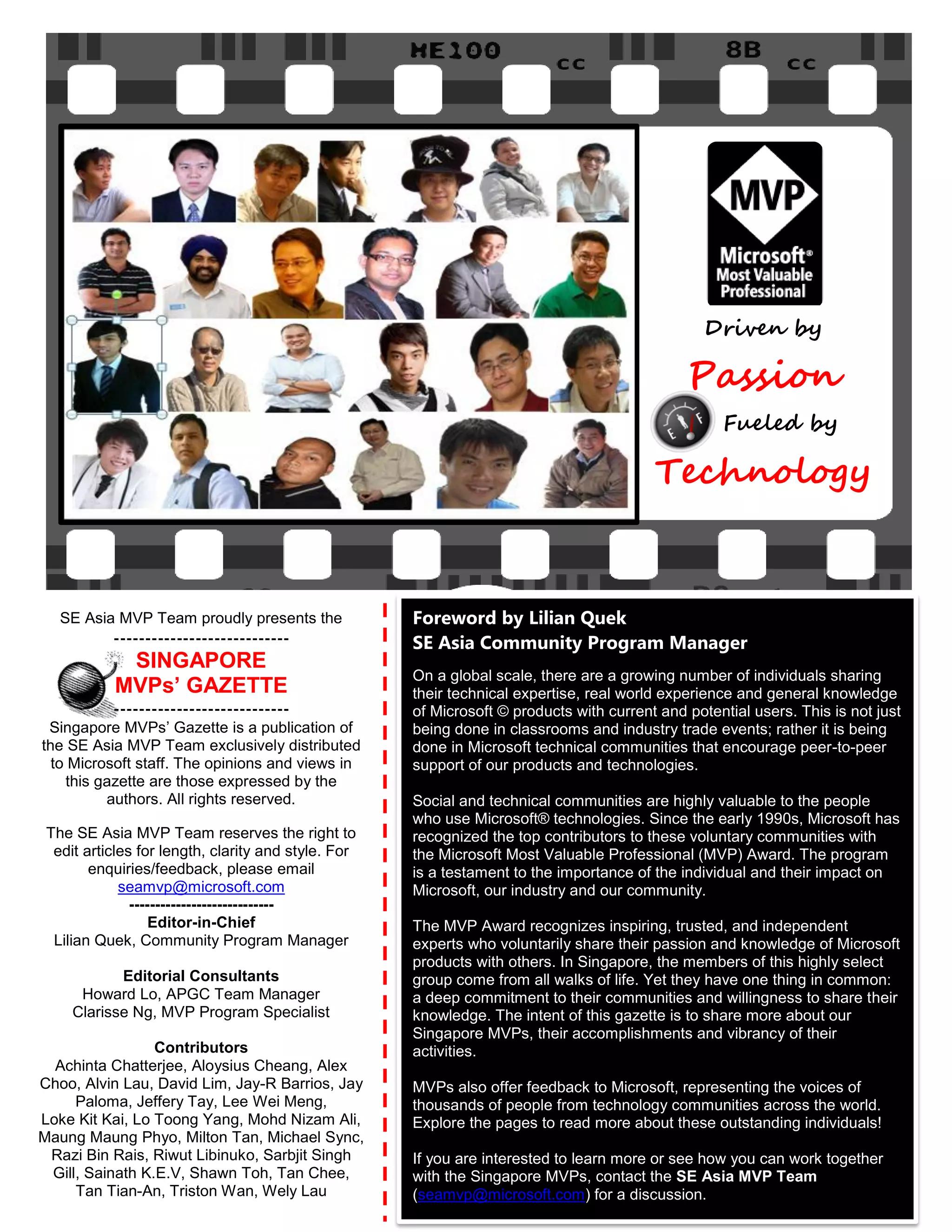 Driven by

                                                                                              Passion
                                                                                                    Fueled by

                                                                                         Technology


   SE Asia MVP Team proudly presents the             Foreword by Lilian Quek
          ----------------------------               SE Asia Community Program Manager
            SINGAPORE
                                                     On a global scale, there are a growing number of individuals sharing
           MVPs’ GAZETTE                             their technical expertise, real world experience and general knowledge
           ----------------------------              of Microsoft © products with current and potential users. This is not just
 Singapore MVPs‟ Gazette is a publication of         being done in classrooms and industry trade events; rather it is being
the SE Asia MVP Team exclusively distributed         done in Microsoft technical communities that encourage peer-to-peer
  to Microsoft staff. The opinions and views in      support of our products and technologies.
    this gazette are those expressed by the
          authors. All rights reserved.              Social and technical communities are highly valuable to the people
                                                     who use Microsoft® technologies. Since the early 1990s, Microsoft has
 The SE Asia MVP Team reserves the right to          recognized the top contributors to these voluntary communities with
  edit articles for length, clarity and style. For   the Microsoft Most Valuable Professional (MVP) Award. The program
        enquiries/feedback, please email             is a testament to the importance of the individual and their impact on
             seamvp@microsoft.com                    Microsoft, our industry and our community.
               ----------------------------
                   Editor-in-Chief                   The MVP Award recognizes inspiring, trusted, and independent
  Lilian Quek, Community Program Manager             experts who voluntarily share their passion and knowledge of Microsoft
                                                     products with others. In Singapore, the members of this highly select
            Editorial Consultants                    group come from all walks of life. Yet they have one thing in common:
      Howard Lo, APGC Team Manager                   a deep commitment to their communities and willingness to share their
     Clarisse Ng, MVP Program Specialist             knowledge. The intent of this gazette is to share more about our
                                                     Singapore MVPs, their accomplishments and vibrancy of their
                 Contributors                        activities.
  Achinta Chatterjee, Aloysius Cheang, Alex
Choo, Alvin Lau, David Lim, Jay-R Barrios, Jay       MVPs also offer feedback to Microsoft, representing the voices of
     Paloma, Jeffery Tay, Lee Wei Meng,              thousands of people from technology communities across the world.
Loke Kit Kai, Lo Toong Yang, Mohd Nizam Ali,         Explore the pages to read more about these outstanding individuals!
Maung Maung Phyo, Milton Tan, Michael Sync,
 Razi Bin Rais, Riwut Libinuko, Sarbjit Singh        If you are interested to learn more or see how you can work together
 Gill, Sainath K.E.V, Shawn Toh, Tan Chee,           with the Singapore MVPs, contact the SE Asia MVP Team
     Tan Tian-An, Triston Wan, Wely Lau              (seamvp@microsoft.com) for a discussion.
 