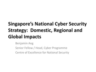 Singapore’s National Cyber Security
Strategy: Domestic, Regional and
Global Impacts
Benjamin Ang
Senior Fellow / Head, Cyber Programme
Centre of Excellence for National Security
 