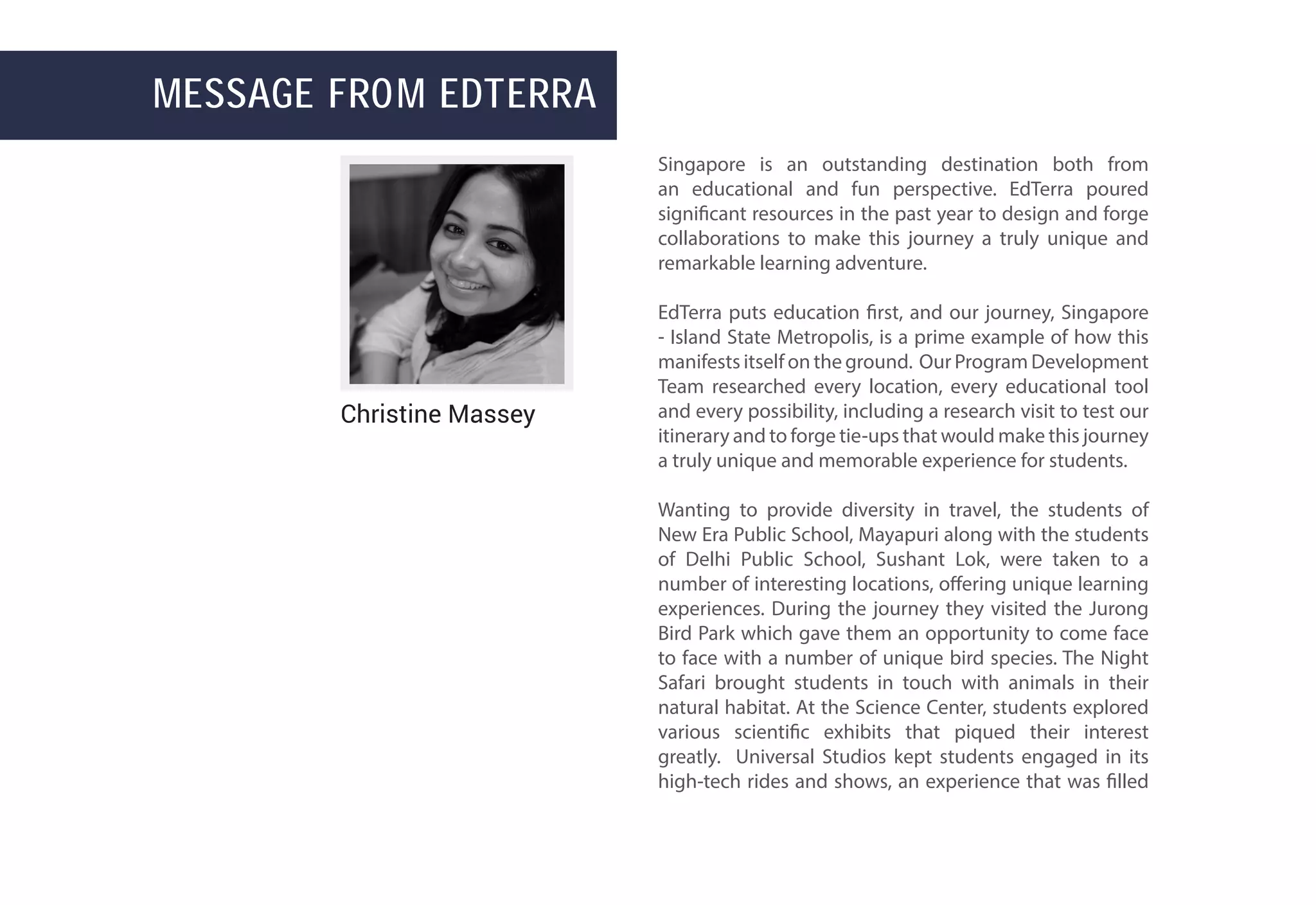 Message from EdTerra
Singapore is an outstanding destination both from
an educational and fun perspective. EdTerra poured
significant resources in the past year to design and forge
collaborations to make this journey a truly unique and
remarkable learning adventure.
EdTerra puts education first, and our journey, Singapore
- Island State Metropolis, is a prime example of how this
manifests itself on the ground. Our Program Development
Team researched every location, every educational tool
and every possibility, including a research visit to test our
itinerary and to forge tie-ups that would make this journey
a truly unique and memorable experience for students.
Wanting to provide diversity in travel, the students of
New Era Public School, Mayapuri along with the students
of Delhi Public School, Sushant Lok, were taken to a
number of interesting locations, offering unique learning
experiences. During the journey they visited the Jurong
Bird Park which gave them an opportunity to come face
to face with a number of unique bird species. The Night
Safari brought students in touch with animals in their
natural habitat. At the Science Center, students explored
various scientific exhibits that piqued their interest
greatly. Universal Studios kept students engaged in its
high-tech rides and shows, an experience that was filled
Christine Massey
 