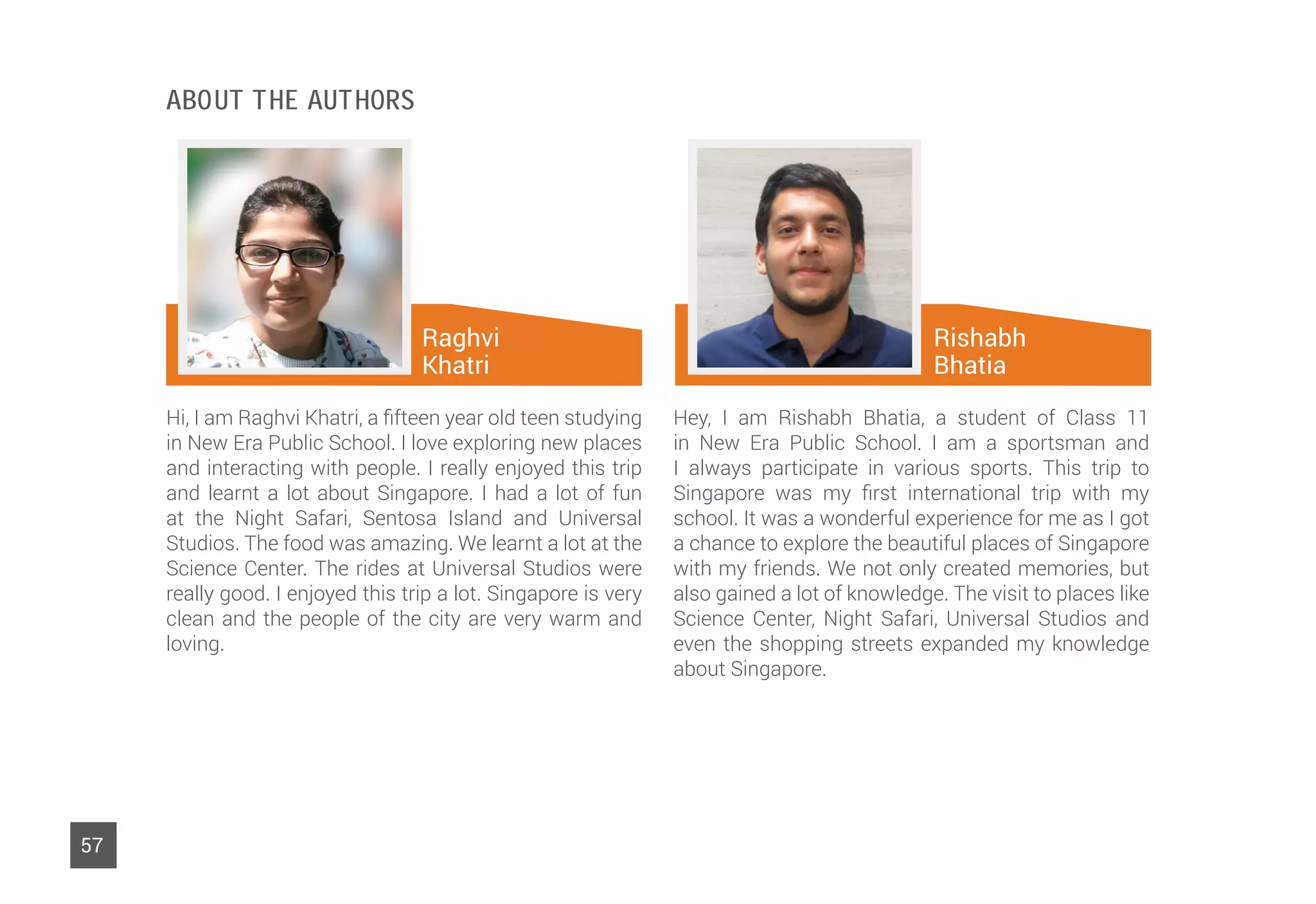 Raghvi
Khatri
57
Hi, I am Raghvi Khatri, a fifteen year old teen studying
in New Era Public School. I love exploring new places
and interacting with people. I really enjoyed this trip
and learnt a lot about Singapore. I had a lot of fun
at the Night Safari, Sentosa Island and Universal
Studios. The food was amazing. We learnt a lot at the
Science Center. The rides at Universal Studios were
really good. I enjoyed this trip a lot. Singapore is very
clean and the people of the city are very warm and
loving.
Hey, I am Rishabh Bhatia, a student of Class 11
in New Era Public School. I am a sportsman and
I always participate in various sports. This trip to
Singapore was my first international trip with my
school. It was a wonderful experience for me as I got
a chance to explore the beautiful places of Singapore
with my friends. We not only created memories, but
also gained a lot of knowledge. The visit to places like
Science Center, Night Safari, Universal Studios and
even the shopping streets expanded my knowledge
about Singapore.
Rishabh
Bhatia
About The Authors
 