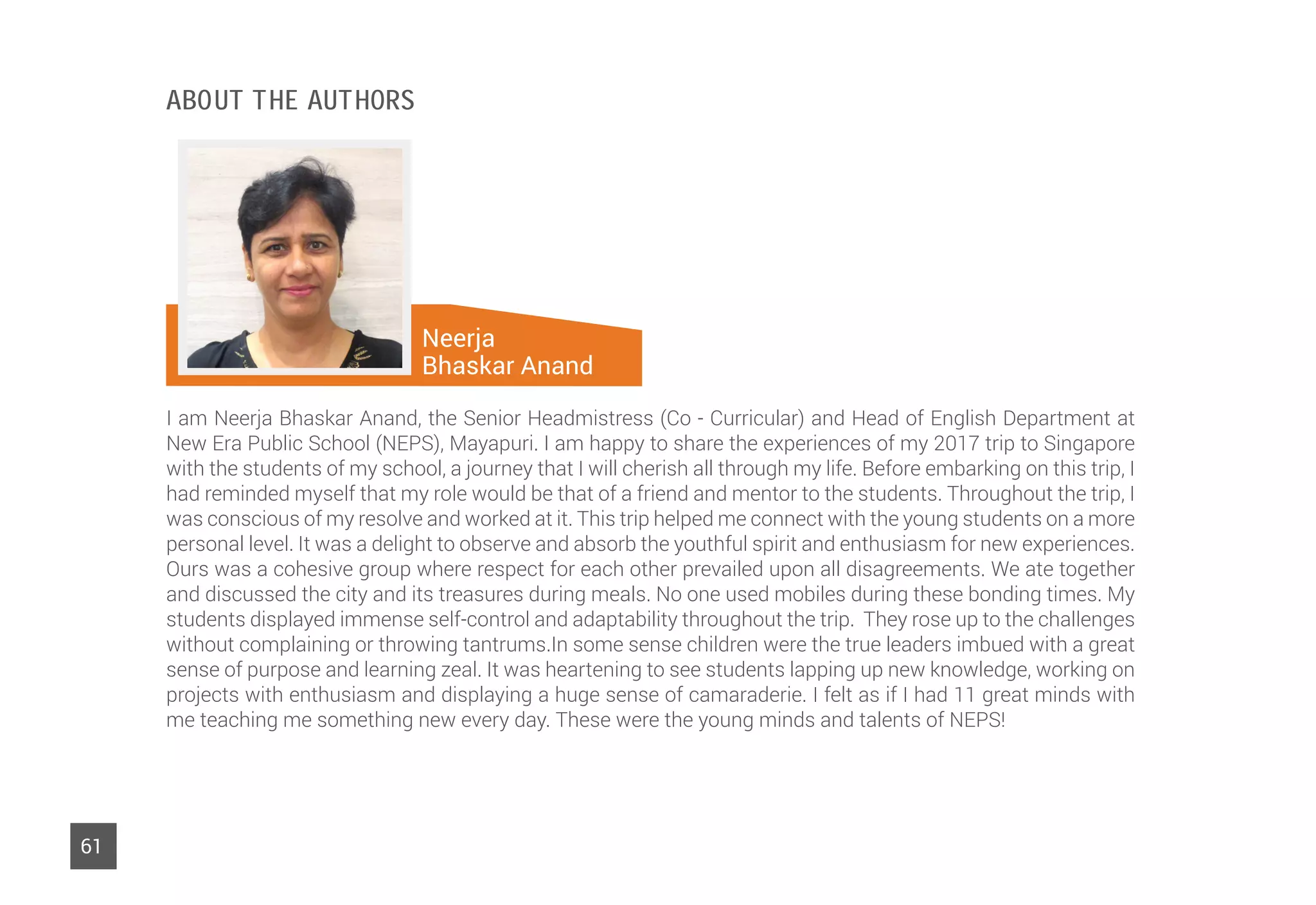 Neerja
Bhaskar Anand
61
I am Neerja Bhaskar Anand, the Senior Headmistress (Co - Curricular) and Head of English Department at
New Era Public School (NEPS), Mayapuri. I am happy to share the experiences of my 2017 trip to Singapore
with the students of my school, a journey that I will cherish all through my life. Before embarking on this trip, I
had reminded myself that my role would be that of a friend and mentor to the students. Throughout the trip, I
was conscious of my resolve and worked at it. This trip helped me connect with the young students on a more
personal level. It was a delight to observe and absorb the youthful spirit and enthusiasm for new experiences.
Ours was a cohesive group where respect for each other prevailed upon all disagreements. We ate together
and discussed the city and its treasures during meals. No one used mobiles during these bonding times. My
students displayed immense self-control and adaptability throughout the trip. They rose up to the challenges
without complaining or throwing tantrums.In some sense children were the true leaders imbued with a great
sense of purpose and learning zeal. It was heartening to see students lapping up new knowledge, working on
projects with enthusiasm and displaying a huge sense of camaraderie. I felt as if I had 11 great minds with
me teaching me something new every day. These were the young minds and talents of NEPS!
About The Authors
 