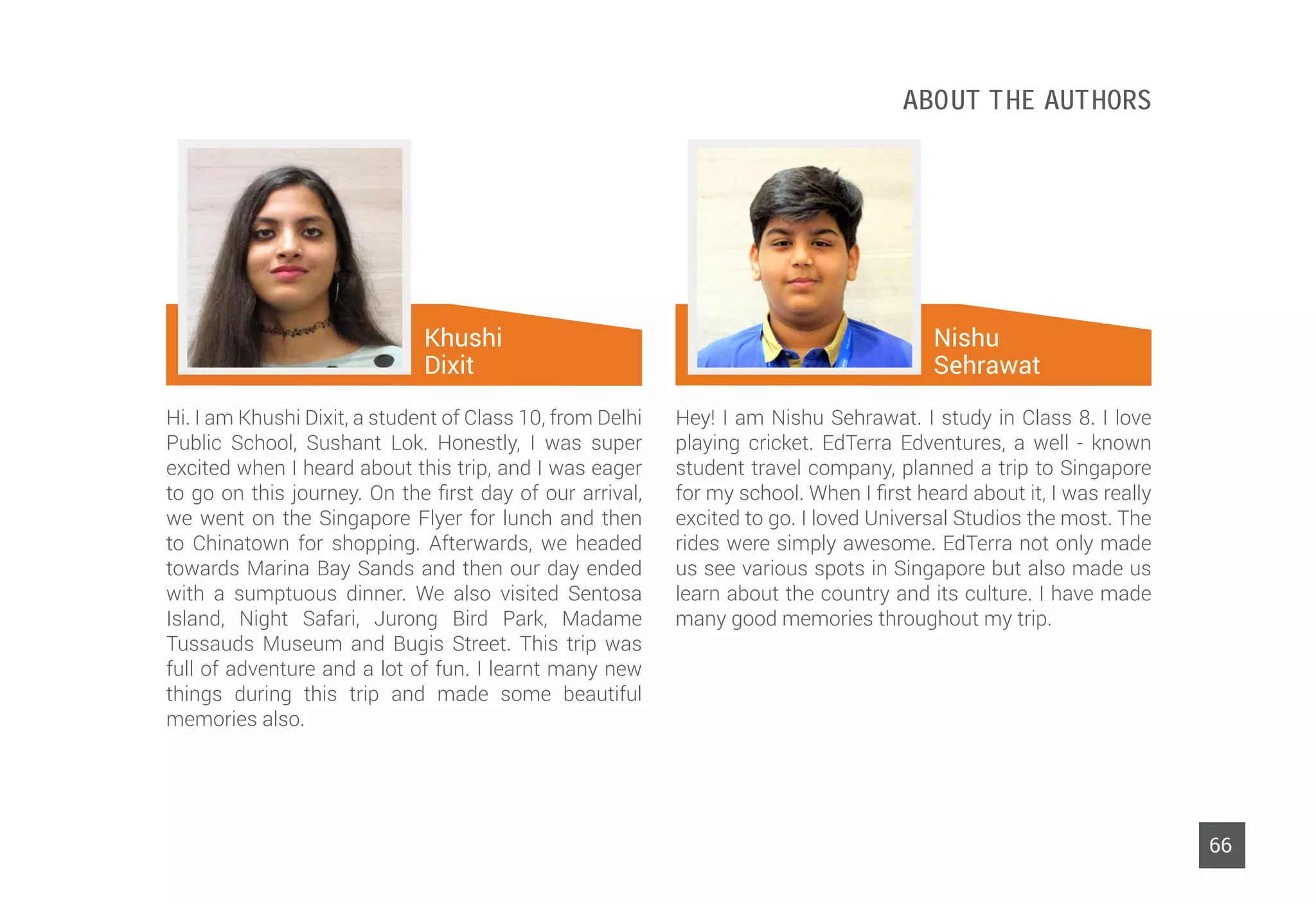 64
Hi. I am Khushi Dixit, a student of Class 10, from Delhi
Public School, Sushant Lok. Honestly, I was super
excited when I heard about this trip, and I was eager
to go on this journey. On the first day of our arrival,
we went on the Singapore Flyer for lunch and then
to Chinatown for shopping. Afterwards, we headed
towards Marina Bay Sands and then our day ended
with a sumptuous dinner. We also visited Sentosa
Island, Night Safari, Jurong Bird Park, Madame
Tussauds Museum and Bugis Street. This trip was
full of adventure and a lot of fun. I learnt many new
things during this trip and made some beautiful
memories also.
Khushi
Dixit
About The Authors
66
Hey! I am Nishu Sehrawat. I study in Class 8. I love
playing cricket. EdTerra Edventures, a well - known
student travel company, planned a trip to Singapore
for my school. When I first heard about it, I was really
excited to go. I loved Universal Studios the most. The
rides were simply awesome. EdTerra not only made
us see various spots in Singapore but also made us
learn about the country and its culture. I have made
many good memories throughout my trip.
Nishu
Sehrawat
 
