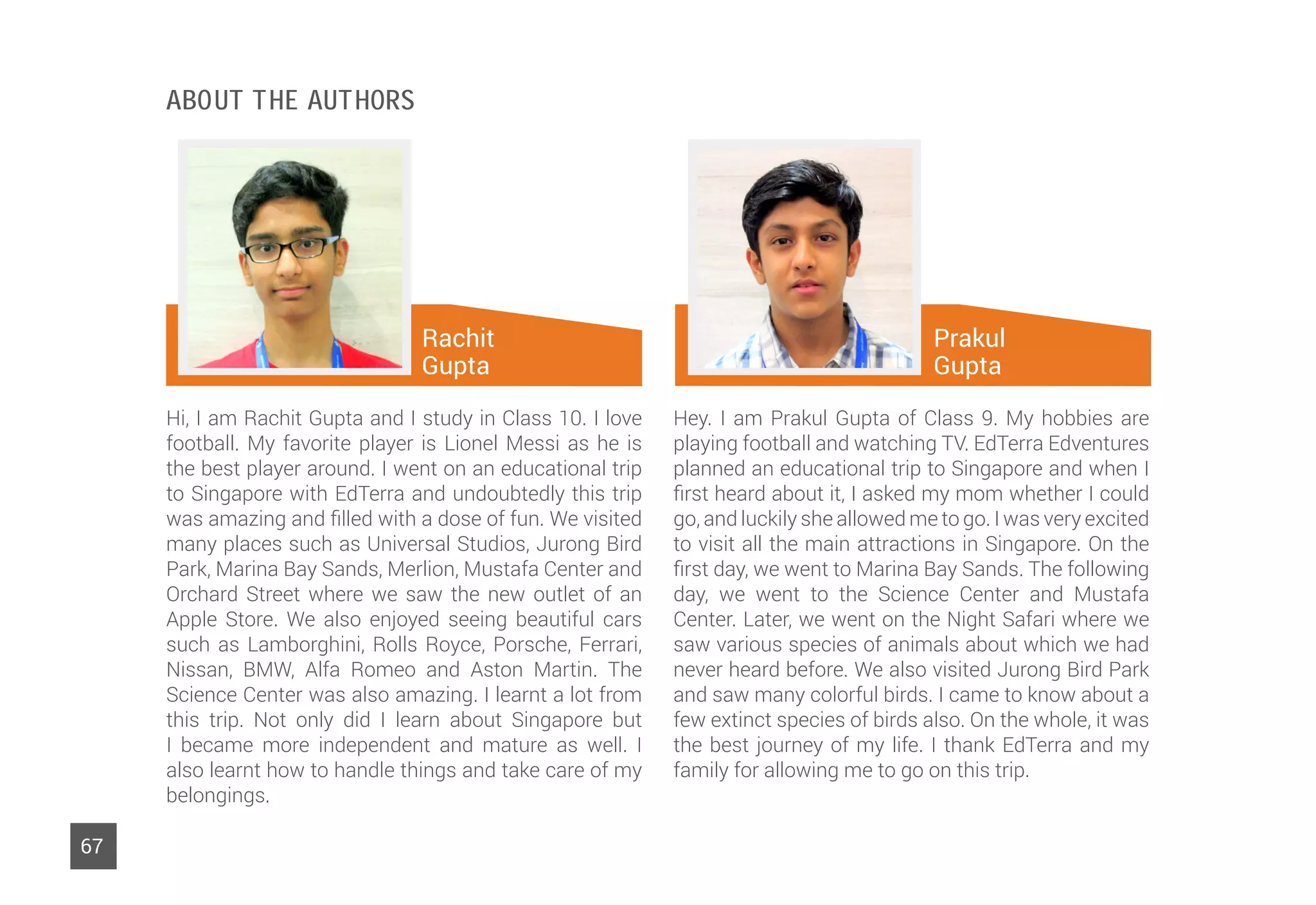 Rachit
Gupta
67
Hi, I am Rachit Gupta and I study in Class 10. I love
football. My favorite player is Lionel Messi as he is
the best player around. I went on an educational trip
to Singapore with EdTerra and undoubtedly this trip
was amazing and filled with a dose of fun. We visited
many places such as Universal Studios, Jurong Bird
Park, Marina Bay Sands, Merlion, Mustafa Center and
Orchard Street where we saw the new outlet of an
Apple Store. We also enjoyed seeing beautiful cars
such as Lamborghini, Rolls Royce, Porsche, Ferrari,
Nissan, BMW, Alfa Romeo and Aston Martin. The
Science Center was also amazing. I learnt a lot from
this trip. Not only did I learn about Singapore but
I became more independent and mature as well. I
also learnt how to handle things and take care of my
belongings.
Hey. I am Prakul Gupta of Class 9. My hobbies are
playing football and watching TV. EdTerra Edventures
planned an educational trip to Singapore and when I
first heard about it, I asked my mom whether I could
go, and luckily she allowed me to go. I was very excited
to visit all the main attractions in Singapore. On the
first day, we went to Marina Bay Sands. The following
day, we went to the Science Center and Mustafa
Center. Later, we went on the Night Safari where we
saw various species of animals about which we had
never heard before. We also visited Jurong Bird Park
and saw many colorful birds. I came to know about a
few extinct species of birds also. On the whole, it was
the best journey of my life. I thank EdTerra and my
family for allowing me to go on this trip.
Prakul
Gupta
About The Authors
 