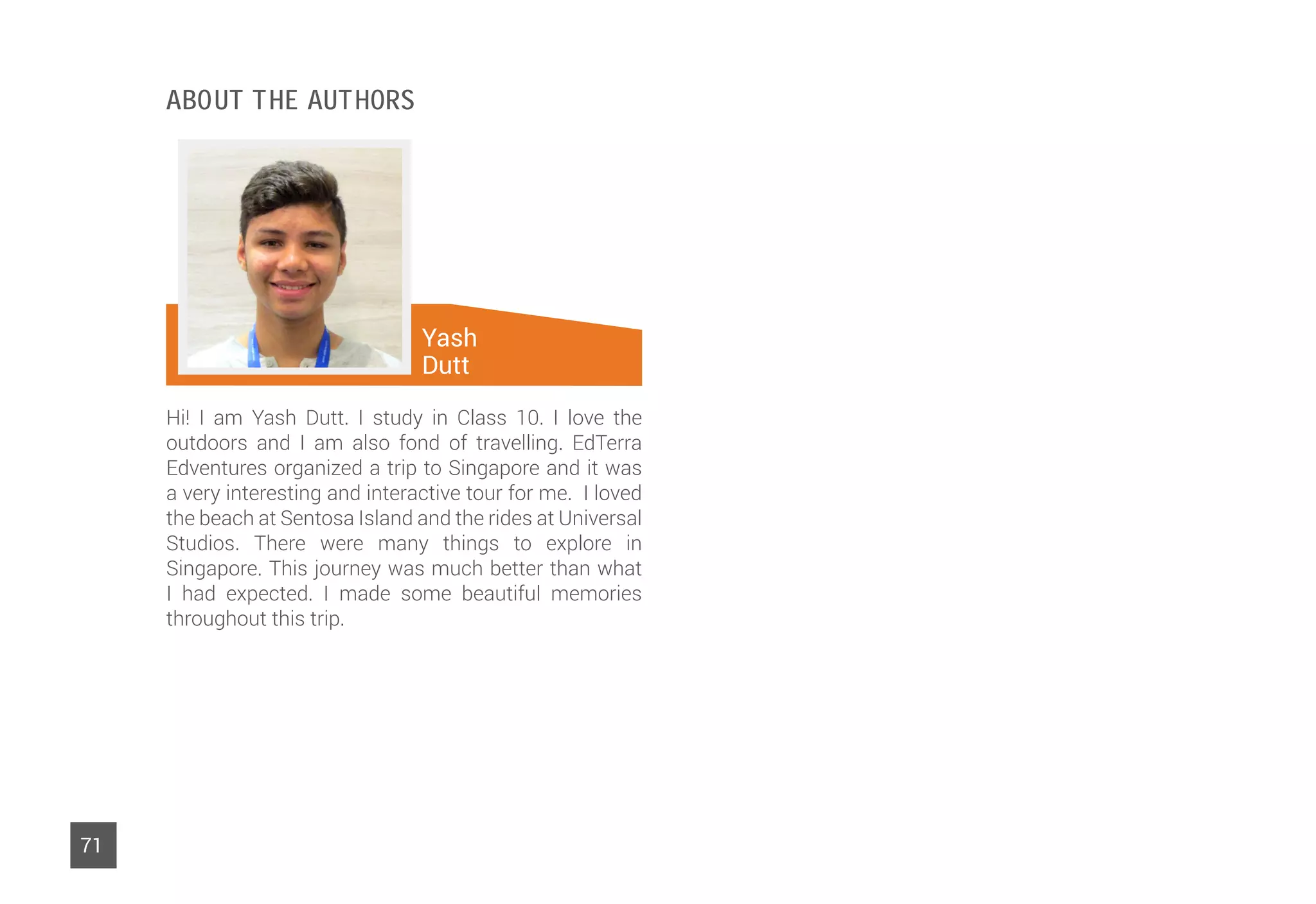 Yash
Dutt
71
Hi! I am Yash Dutt. I study in Class 10. I love the
outdoors and I am also fond of travelling. EdTerra
Edventures organized a trip to Singapore and it was
a very interesting and interactive tour for me. I loved
the beach at Sentosa Island and the rides at Universal
Studios. There were many things to explore in
Singapore. This journey was much better than what
I had expected. I made some beautiful memories
throughout this trip.
Vidushi
Sehgal
About The Authors
 