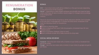 RENUMERATION
BONUS
BONUS
SPOT – From time to time staff will be entitled to on the spot bonuses depending
on the performance of the company.
GROUP – Depending on sales targets achieved and all staffs that meet the basic
criteria shall enjoy an extra monetary reward subject to changes and accordingly
to the employment
contract.
Please be advised that the Shop Bonus will be reduced to S$1,000, and is payable
at the discretion of Management. To receive the shop bonus, employees must
meet the following criteria, for the previous
month:
● Receive no Warning Letter
● Have no absences from work, (with the exception of Rostered Days Off, and
Rostered Leave)
● Have no excessive Tardiness (Late for work)
● Must contribute at least 15% of sales towards the shop sales
SOCIAL MEDIA REVIEWS
Facebook –Get a five star review with a mention of your name on facebook and
get $2 per review.
Google – Get a five star review with a mention of your name on google and get $3
per review.
 