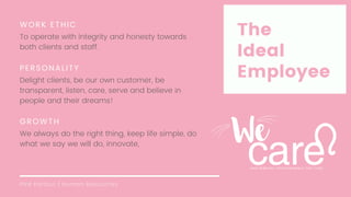 Pink Parlour | Human Resources
The
Ideal
Employee
WORK ETHIC
To operate with integrity and honesty towards
both clients and staff.
PERSONALITY
Delight clients, be our own customer, be
transparent, listen, care, serve and believe in
people and their dreams!
GROWTH
We always do the right thing, keep life simple, do
what we say we will do, innovate,
 
