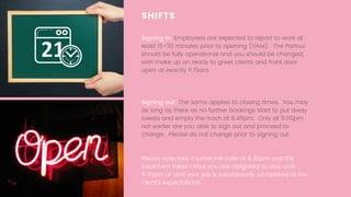SHIFTS
Signing in: Employees are expected to report to work at
least 15-30 minutes prior to opening (11AM).  The Parlour
should be fully operational and you should be changed,
with make up on ready to greet clients and front door
open at exactly 11.15am.
Signing out: The same applies to closing times.  You may
as long as there as no further bookings start to put away
towels and empty the trash at 8.45pm.  Only at 9.00pm
not earlier are you able to sign out and proceed to
change. Please do not change prior to signing out.
Please note that if someone calls at 8.30pm and the
treatment takes 1 hour you are obligated to stay until
9.30pm or until your job is satisfactorily completed to the
client's expectations.
 