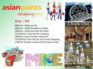 Shopping time
Day : 04
0800 Hrs : Wake up Call
0900 Hrs : Buffet Breakfast at Hotel
1000 Hrs : Check out from the Hotel
Till 1230 Hrs :Time free for shopping
1300 Hrs Lunch at Indian restaurant
Till 1630 Hrs Time free for last minute Shopping
1700 Hrs Transfer to Airport & fly back to India
 