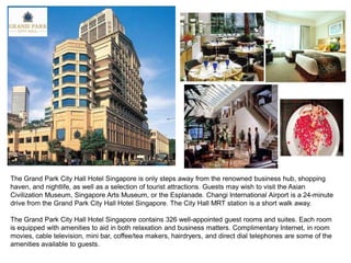 The Grand Park City Hall Hotel Singapore is only steps away from the renowned business hub, shopping
haven, and nightlife, as well as a selection of tourist attractions. Guests may wish to visit the Asian
Civilization Museum, Singapore Arts Museum, or the Esplanade. Changi International Airport is a 24-minute
drive from the Grand Park City Hall Hotel Singapore. The City Hall MRT station is a short walk away.

The Grand Park City Hall Hotel Singapore contains 326 well-appointed guest rooms and suites. Each room
is equipped with amenities to aid in both relaxation and business matters. Complimentary Internet, in room
movies, cable television, mini bar, coffee/tea makers, hairdryers, and direct dial telephones are some of the
amenities available to guests.
 