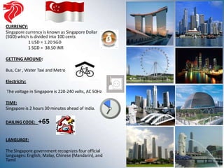 CURRENCY:
Singapore currency is known as Singapore Dollar
(SGD) which is divided into 100 cents
           1 USD = 1.20 SGD
           1 SGD = 38.50 INR

GETTING AROUND:

Bus, Car , Water Taxi and Metro

Electricity:

The voltage in Singapore is 220-240 volts, AC 50Hz

TIME:
Singapore is 2 hours 30 minutes ahead of India.

DAILING CODE:    +65

LANGUAGE:

The Singapore government recognizes four official
languages: English, Malay, Chinese (Mandarin), and
Tamil
 