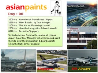 Day : 00
    2000 Hrs : Assemble at Shamshabad Airport
    2030 Hrs : Meet & assist by Tour manager
    2100 Hrs : Check in at Silk Airways counter
    2200 Hrs : clear the immigration & board aircraft
    0020 Hrs : Depart to Singapore
    Similarly chennai Guest will assemble at chennai
    Airport & our tour Manager will accompany & assist
    them to clear the immigration & board aircraft
    Enjoy the flight dinner onboard


Dubai (DXB) United Arab Emirates




                                   Singapore Airline     Silk Airways
 