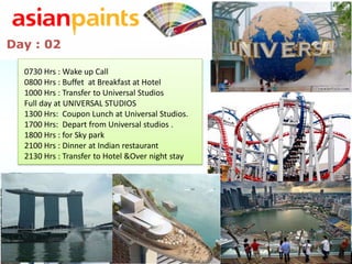 Day : 02

  0730 Hrs : Wake up Call
  0800 Hrs : Buffet at Breakfast at Hotel
  1000 Hrs : Transfer to Universal Studios
  Full day at UNIVERSAL STUDIOS
  1300 Hrs: Coupon Lunch at Universal Studios.
  1700 Hrs: Depart from Universal studios .
  1800 Hrs : for Sky park
  2100 Hrs : Dinner at Indian restaurant
  2130 Hrs : Transfer to Hotel &Over night stay
 