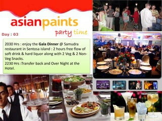 Day : 03                        party time
 2030 Hrs : enjoy the Gala Dinner @ Samudra
 restaurant in Sentosa island : 2 hours free flow of
 soft drink & hard liquor along with 2 Veg & 2 Non-
 Veg Snacks.
 2230 Hrs :Transfer back and Over Night at the
 Hotel.
                                                       GALA DINNER
 