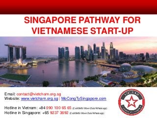 SINGAPORE PATHWAY FOR
VIETNAMESE START-UP
Email: contact@vietcham.org.sg
Website: www.vietcham.org.sg | MoCongTySingapore.com
Hotline in Vietnam: +84 090 100 65 65 (Call/SMS/Viber/Zalo/Whatsapp)
Hotline in Singapore: +65 9237 3692 (Call/SMS/Viber/Zalo/Whatsapp)
 