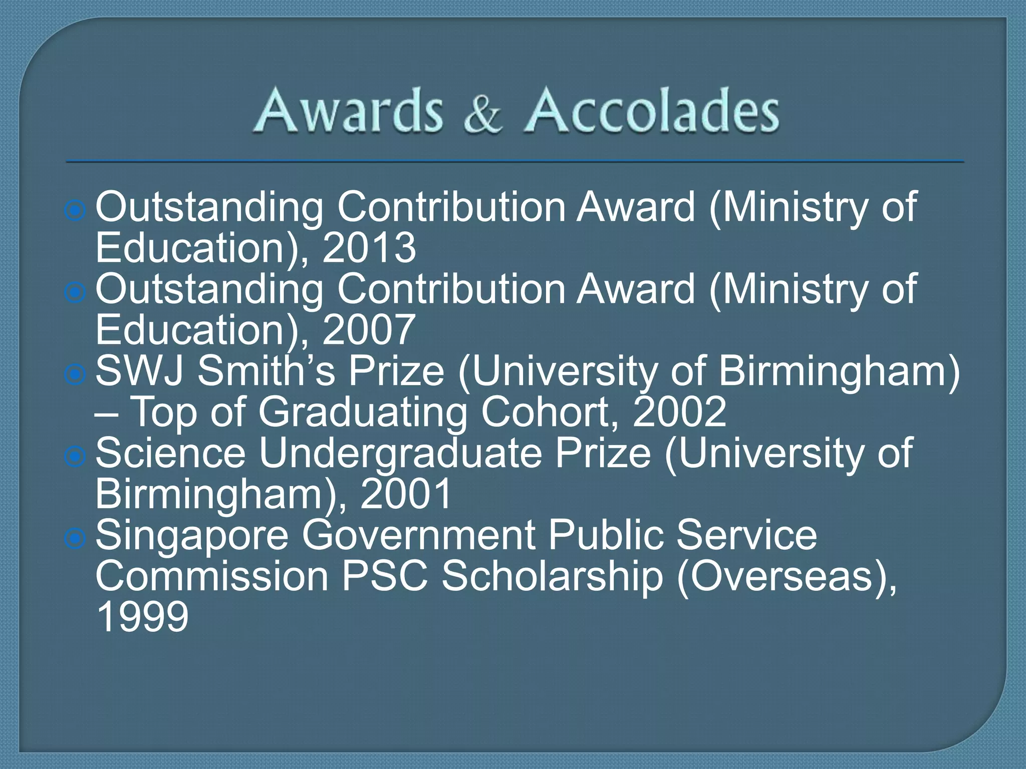  Outstanding Contribution Award (Ministry of
Education), 2013
 Outstanding Contribution Award (Ministry of
Education), 2007
 SWJ Smith’s Prize (University of Birmingham)
– Top of Graduating Cohort, 2002
 Science Undergraduate Prize (University of
Birmingham), 2001
 Singapore Government Public Service
Commission PSC Scholarship (Overseas),
1999
 