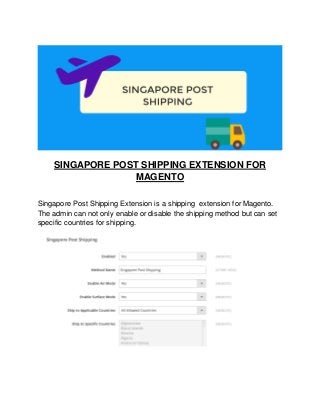 SINGAPORE POST SHIPPING EXTENSION FOR
MAGENTO
Singapore Post Shipping Extension is a shipping extension for Magento.
The admin can not only enable or disable the shipping method but can set
specific countries for shipping.
 
