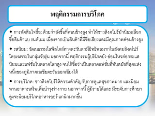 พฤติกรรมการบริโภค
• การตัดสินใจซื้อ: ด้วยกาลังซื้อที่ค่อนข้างสูง ทาให้ชาวสิงคโปร์มักนิยมเลือก
ซื้อสินค้าแบ รนด์เนม เนื่องจากเป็นสินค้าที่มีชื่อเสียงและมีคุณภาพค่อนข้างสูง
• รสนิยม: วัฒนธรรมไลฟ์ สไตล์ทางตะวันตกมีอิทธิพลมากในสังคมสิงคโปร์
โดยเฉพาะในกลุ่มวัยรุ่น นอกจากนี้พฤติกรรมผู้บริโภคยัง อ่อนไหวต่อกระแส
นิยมและแฟชั่นในตลาดโลกสูง จนได้ชื่อว่าเป็นตลาดแฟชั่นที่ทันสมัยที่สุดแห่ง
หนึ่งของภูมิภาคเอเชียตะวันออกเฉียงใต้
• การบริโภค: ชาวสิงคโปร์ให้ความสาคัญกับการดูแลสุขภาพมาก และนิยม
ทานอาหารเสริมเพื่อบารุงร่างกาย นอกจากนี้ผู้มีรายได้และ มีระดับการศึกษา
สูงจะนิยมบริโภคอาหารออร์ แกนิกมากขึ้น
 