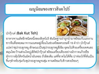 เมนูนิยมของชาวสิงคโปร์
บักกุ๊กเต๋ (Bak Kut Teh)
อาหารจานเด็ดอีกชนิดหนึ่งของสิงคโปร์ สันนิษฐานว่าถูกนามาพร้อมกับแรงงาน
ชาวจีนที่อพยพมาจากมณฑลฟูเจี้ยนในช่วงคริสตศวรรษที่ 19 คาว่า บักกุ๊กเต๋
แปลว่าซุปกระดูกหมู ลักษณะเป็นซุปกระดูกหมูสีเข้ม อุดมไปด้วยเครื่องเทศและ
สมุนไพร ร้านส่วนใหญ่เสิร์ฟบักกุ๊กเต๋ พร้อมเครื่องเคียงอย่างผักกาดแก้วหรือ
ผักกวางตุ้งไต้หวันผัดน้ามันหอย ถั่วลิสงต้ม แต่ที่ขาดไม่ได้คือ ปาท่องโก๋ที่หั่นเป็น
ชิ้นๆสาหรับจุ่มกับซุปกระดูกหมูจนชุ่ม ทานพร้อมกับข้าวสวยร้อนๆ
 