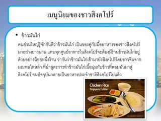 เมนูนิยมของชาวสิงคโปร์
• ข้าวมันไก่
คนส่วนใหญ่รู้จักกันดีว่าข้าวมันไก่ เป็นของคู่กับมื้ออาหารของชาวสิงคโปร์
มาอย่างยาวนาน แทบทุกศูนย์อาหารในสิงคโปร์จะต้องมีร้านข้าวมันไก่อยู่
ด้วยอย่างน้อยหนึ่งร้าน ว่ากันว่าข้าวมันไก่เข้ามายังสิงคโปร์โดยชาวจีนจาก
มณฑลไหหลา ที่นาสูตรการทาข้าวมันไก่เนื้อนุ่มกับข้าวที่หอมมันมาสู่
สิงคโปร์ จนปัจจุบันกลายเป็นอาหารประจาชาติสิงคโปร์ไปแล้ว
 