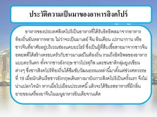 ประวัติความเป็นมาของอาหารสิงคโปร์
อาหารของประเทศสิงคโปร์เป็นอาหารที่ได้รับอิทธิพลมาจากอาหาร
ท้องถิ่นอันหลากหลาย ไม่ว่าจะเป็นมาเลย์ จีน อินเดียน เปรานากาน หรือ
ชาวจีนที่อาศัยอยู่บริเวณช่องแคบยะโฮร์ ซึ่งเป็นผู้ที่สืบเชื้อสายมาจากชาวจีน
อพยพที่ได้สร้างครอบครัวกับชาวมาเลย์ในท้องถิ่น รวมถึงอิทธิพลของอาหาร
แบบตะวันตก ทั้งจากชาวอังกฤษ ชาวโปรตุกีส และชนชาติกลุ่มยูเรเซียน
ต่างๆ ซึ่งชาวสิงคโปร์ท้องถิ่นได้ซึมซับวัฒนธรรมเหล่านี้มาตั้งแต่ช่วงศตวรรษ
ที่ 19 เมื่อนักเดินเรือชาวอังกฤษเดินทางมายังเกาะสิงคโปร์เป็นครั้งแรก จึงไม่
น่าแปลกใจนัก หากเมื่อไปเยือนประเทศนี้แล้วจะได้ชิมรสอาหารที่มีกลิ่น
อายของเครื่องยาจีนในเมนูอาหารอินเดียจานเด็ด
 