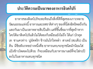 ประวัติความเป็นมาของอาหารสิงคโปร์
อาหารของสิงคโปร์จะสะท้อนถึงสิ่งที่ดีที่สุดของเกาะหลาย
วัฒนธรรมแห่งนี้อาหารและรสชาติต่างๆ ของที่นี่ส่งอิทธิพลถึงกัน
และกันมาเป็นเวลาหลายสิบปีแล้ว แต่ที่ขึ้นชื่อมากที่สุดถ้าหาก
ใครได้มาสิงคโปร์แล้วไม่ได้ลองก็เหมือนยังไม่ถึง ได้แก่ บักคุด
เท ชาแควท่าว ปูผัดพริก ข้าวมันไก่ไหหลา สาเทย์ (สะเต๊ะ) เป็น
ต้น มีข้อสังเกตอย่างหนึ่งคือ อาหารแทบจะทุกชนิดมักนิยมใส่
แป้ งข้าวโพดลงไปด้วย ก็จะเหมือนกับอาหารมาเลย์ที่จะใส่กะปิ
ลงไปในอาหารแทบทุกชนิด
 