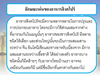 ลักษณะเด่นของอาหารสิงคโปร์
อาหารสิงคโปร์จะมีความหลากหลายในการปรุงและ
การประกอบอาหาร โดยจะมีการใช้ส่วนผสมจากต่าง
ที่มารวมกันในเมนูนั้นๆ อาหารของชาวสิงคโปร์ มีหลาย
ชนิดให้เลือก และส่วนใหญ่นั้นจะเป็นการผสมผสาน
ระหว่าง จีน อินโดนีเซียและทางอาหรับเนื่องจาก มีการ
ผสมผสานระหว่างเชื้อชาติ ได้อย่างลงตัว อาหารบาง
ชนิดนั้นก็มีคล้ายๆ กับอาหารไทยบ้านเรา อาจจะ
เหมือนกันเลยก็มี แต่มีชื่อเรียกที่แตกต่างกันออกไป
 