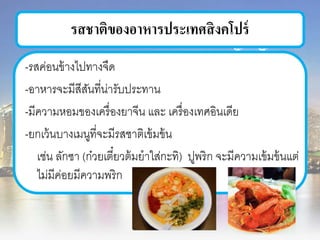 รสชาติของอาหารประเทศสิงคโปร์
-รสค่อนข้างไปทางจืด
-อาหารจะมีสีสันที่น่ารับประทาน
-มีความหอมของเครื่องยาจีน และ เครื่องเทศอินเดีย
-ยกเว้นบางเมนูที่จะมีรสชาติเข้มข้น
เช่น ลักซา (ก๋วยเตี๋ยวต้มยาใส่กะทิ) ปูพริก จะมีความเข้มข้นแต่
ไม่มีค่อยมีความพริก
 