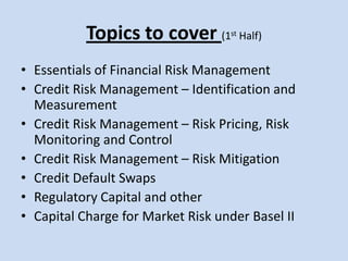 Topics to cover (1st Half)Essentials of Financial Risk ManagementCredit Risk Management – Identification and MeasurementCredit Risk Management – Risk Pricing, Risk Monitoring and ControlCredit Risk Management – Risk MitigationCredit Default SwapsRegulatory Capital and other  Capital Charge for Market Risk under Basel II