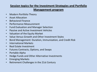 Session topics for the Investment Strategies and Portfolio Management programModern Portfolio Theory Asset Allocation Behavioral Finance Performance Measurement Fund Evaluation and Manager Selection Passive and Active Investment Vehicles Valuation of the Equity Market Value Versus Growth and Other Investment Styles Bond Management: Duration, Immunization, and Credit Risk International Markets Real Estate Investment Futures Contracts, Options, and Swaps Portable Alpha Hedge Funds and Other Alternative Investments Emerging Markets Retirement Challenges in the 21st Century 