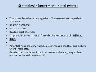Strategies in investment in real estate:There are three broad categories of investment strategy that I advocate:Bargain purchase Increase value Double-digit cap rate. Emphasize on the magical formula of the concept of   Vf/Vi -1Risks: Potential risks are very high. Explain through the Risk and Return Chart Trade offs.Detailed comparison of the investment vehicles giving a clear picture to the risks associated.  