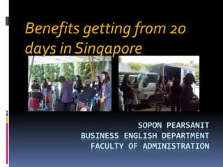 SOPON PEARSANIT
BUSINESS ENGLISH DEPARTMENT
FACULTY OF ADMINISTRATION
Benefits getting from 20
days in Singapore
 