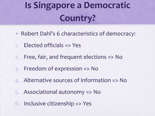 Is Singapore a Democratic
Country?
• Robert Dahl’s 6 characteristics of democracy:
1. Elected officials => Yes
2. Free, fair, and frequent elections => No
3. Freedom of expression => No
4. Alternative sources of information => No
5. Associational autonomy => No
6. Inclusive citizenship => Yes
 