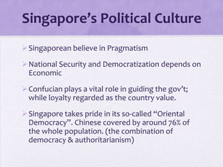 Singapore’s Political Culture
Singaporean believe in Pragmatism
National Security and Democratization depends on
Economic
Confucian plays a vital role in guiding the gov’t;
while loyalty regarded as the country value.
Singapore takes pride in its so-called “Oriental
Democracy”. Chinese covered by around 76% of
the whole population. (the combination of
democracy & authoritarianism)
 