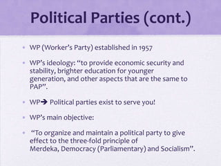 Political Parties (cont.)
• WP (Worker’s Party) established in 1957
• WP’s ideology: “to provide economic security and
stability, brighter education for younger
generation, and other aspects that are the same to
PAP”.
• WP Political parties exist to serve you!
• WP’s main objective:
• “To organize and maintain a political party to give
effect to the three-fold principle of
Merdeka, Democracy (Parliamentary) and Socialism”.
 