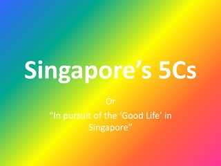Singapore’s 5Cs
Or
“In pursuit of the ‘Good Life’ in
Singapore”
 