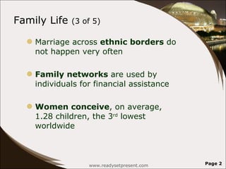 Family Life  (3 of 5) Marriage across  ethnic borders  do not happen very often Family networks  are used by individuals for financial assistance Women conceive , on average, 1.28 children, the 3 rd  lowest worldwide www.readysetpresent.com Page  