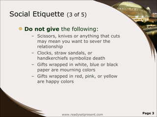 Social Etiquette  (3 of 5)  Do not give  the following: Scissors, knives or anything that cuts may mean you want to sever the relationship  Clocks, straw sandals, or handkerchiefs symbolize death Gifts wrapped in white, blue or black paper are mourning colors  Gifts wrapped in red, pink, or yellow are happy colors  www.readysetpresent.com Page  
