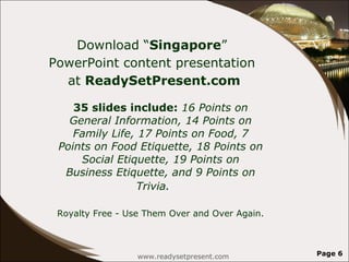Download “ Singapore ”  PowerPoint content presentation  at  ReadySetPresent.com 35 slides include:  16 Points on General Information, 14 Points on Family Life, 17 Points on Food, 7 Points on Food Etiquette, 18 Points on Social Etiquette, 19 Points on Business Etiquette, and 9 Points on Trivia.   Royalty Free - Use Them Over and Over Again. www.readysetpresent.com Page  