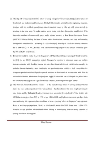 Vikas Sharma
e) The flip-side of measures to restrict inflow of cheap foreign labour has been rising costs for a host of
local small and medium-sized businesses. The tight labor market arising from the tightening measures
together with low resident unemploment rates is causing wages to edge up, with strong growth to
continue in the near term. To make matters worse, rental costs have been rising steadily too. With
increasing numbers of commercial spaces under private investors or Real Estate Investment Trusts
(REITS), SMEs are feeling the brunt of rental hikes, shorter rental contracts, and even profit-sharing
arrangments with landlords. According to a 2013 survey by Ministry of Trade and Industry, between
Q3 of 2009 and Q1 of 2013, business costs for manufacturing companies and services companies grew
by 19% and 25% respectively.
f) Income-inequality is on the rise, with Singapore’s GINI coefficient highest among all OECD countries
in 2012 (as per OECD calculation model). Singapore’s aversion to minimum wage and welfare
transfers, coupled with shrinking income tax-rates, have impacted the role redistribution can play in
reducing income-inequality. Also contributing are pro-immigration policies – high competition for
competent professionals has aligned wages of residents at the top-end of income-scale with those in
advanced economies, whereas the ready regional supply of labour for low-skilled jobs has pulled down
the lower end of Singapore’s w age distribution – in effect, widening income gaps further.
g) The incessant pursuit of economic success – in the face of rising prices of housing and aspirational
items like cars; and competition from overseas talent – has been blamed for more people choosing to
stay single, and for falling birth-rates, which are now among the lowest globally. Total fertility rate
(TFR) has come down from 3.07 in 1970 to just 1.29 in 2012, well below replacement rate. Low birth
rates and rising life expectancy have combined to have a ‘greying’ effect on Singapore’s age-pyramid.
Ratio of working age population (20-64) to elderly (>65) was 6.4 in 2013, down from 13.5 in 1970.
With no old-age pensions and retirement funds tied up in home-equity, there are rising concerns of
elderly destitution in Singapore.
 