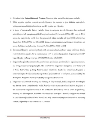 Vikas Sharma
e) According to the Index of Economic Freedom, Singapore is the second freest economy globally
f) While recording excellent economic growth, Singapore has managed to keep inflation under check,
with average annual inflation hovering at near 2% over the last 3 decades
g) In terms of demographic factors typically linked to economic growth, Singapore has performed
admirably too. Life expectancy at birth has risen from just 65.8 years in 1970 to 82.3 years in 2012,
among the highest in the world. Over the same period, infant mortality rate (per 1000 live-births) has
shrunk from 20.5 in 1970 to just 1.8 in 2012. Home ownership rates among Singapore households are
among the highest globally, rising from just 29.4% in 1970 to 90.1% in 2012
h) Government finances are in robust health with zero external debt, and nary a year with fiscal deficits
over the last two decades. For a country ranked 116th
in terms of population, Singapore has the 11th
biggest foreign exchange reserves at USD 274 billion (as at Feb 2014)
i) Singapore has gained a reputation for good business governance, growth-inducive regulatory structure,
and strong protection of property rights. This is reflected in Singapore’s stranglehold over the top spot
of World Bank’s ‘Ease of Doing Business Index’ for almost a decade. In a similar vein, Singapore is
ranked among the 5 top countries having the least perceived levels of corruption, as measured by the
‘Corruption Perception Index’ published by Transparency International.
j) Singapore’s has done well in honing and nurturing its only ‘resource’, that is, manpower. According to
the ‘Global Talent Competitiveness Index 2013’ developed by Insead Business School, Singapore is
the second most competitive nation in the world (after Switzerland) when it comes to producing,
attracting and retaining talent. In another validation of the talent-pool’s prowess, Singapore was ranked
4th
(and top among countries in Asia-Pacific) in a study commissioned by LinkedIn aimed at measuring
‘Talent Adaptability’ of the workforce in 11 countries
 