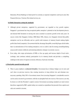 Vikas Sharma
Education, Private Banking) to future-proof its economy as regional competitors catch up in areas like
Financial Services, Tourism, Port-related services etc.
b) Public Enterprises setting the standards
• Although private enterprises, supported by government, are regarded as key growth engines;
Singapore’s government has long recognized public enterprise’s potential in the development process,
and showed little hesitation in moving into areas essential to economic growth in the early years. In
success stories like Singapore Airlines, DBS Bank, NOL, Intraco, etc; Singapore showed that public
enterprises can be run efficiently and at a profit (with instances of statutory boards making higher
profits than listed companies). Government had the advantage that public ownership began afresh rather
than via nationalization of loss-making enterprises; even so credit is due for turning around/liquidating
unsuccessful ventures ruthlessly and nurturing industries strategic to economic success.
• Even today, after major privatization of SOEs to free up equity and increase depth of local stock-
exchange, state continues industry participation via its statutory boards and provides a compelling
challenge to the notion of superior economic efficiency of private ownership.
c) Fiscal policy geared towards growth
• There is great emphasis on financial discipline. Government has to balance budget over its term and
can’t draw on previous reserves, thus creating incentives to keep deficits low and eliminate non-
necessary spending. Only 50% of investment returns from investing Singapore’s considerable reserves
can be used as income by government, with the rest ploughed back into reserves. Past reserves can only
be drawn on with the President’s explicit consent. Government accounting standards are much stricter
than those suggested by IMF; capital outlays are counted as expenditure but proceeds from capital asset
sales not counted as income.
 