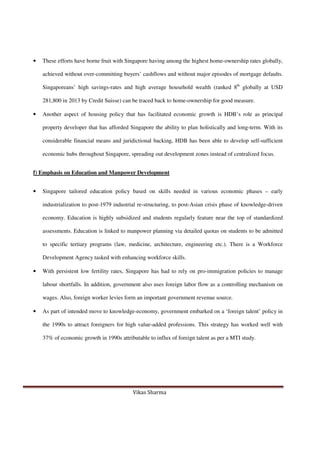 Vikas Sharma
• These efforts have borne fruit with Singapore having among the highest home-ownership rates globally,
achieved without over-committing buyers’ cashflows and without major episodes of mortgage defaults.
Singaporeans’ high savings-rates and high average household wealth (ranked 8th
globally at USD
281,800 in 2013 by Credit Suisse) can be traced back to home-ownership for good measure.
• Another aspect of housing policy that has facilitated economic growth is HDB’s role as principal
property developer that has afforded Singapore the ability to plan holistically and long-term. With its
considerable financial means and juridictional backing, HDB has been able to develop self-sufficient
economic hubs throughout Singapore, spreading out development zones instead of centralized focus.
f) Emphasis on Education and Manpower Development
• Singapore tailored education policy based on skills needed in various economic phases – early
industrialization to post-1979 industrial re-structuring, to post-Asian crisis phase of knowledge-driven
economy. Education is highly subsidized and students regularly feature near the top of standardized
assessments. Education is linked to manpower planning via detailed quotas on students to be admitted
to specific tertiary programs (law, medicine, architecture, engineering etc.). There is a Workforce
Development Agency tasked with enhancing workforce skills.
• With persistent low fertility rates, Singapore has had to rely on pro-immigration policies to manage
labour shortfalls. In addition, government also uses foreign labor flow as a controlling mechanism on
wages. Also, foreign worker levies form an important government revenue source.
• As part of intended move to knowledge-economy, government embarked on a ‘foreign talent’ policy in
the 1990s to attract foreigners for high value-added professions. This strategy has worked well with
37% of economic growth in 1990s attributable to influx of foreign talent as per a MTI study.
 