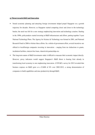 Vikas Sharma
g) Thrust towards R&D and Innovation
• Sound economic planning and attracting foreign investments helped propel Singapore on a growth
trajectory for decades. However, as Singapore started competing closer and closer to the technology
barrier, the need was felt for a new strategy emphasizing innovation and technology creation. Starting
in the 1990s, policymakers started investing in R&D infrastructure and efforts, putting together 5-year
National Technology Plans. The Agency for Science & Technology was formed in 2001, and National
Research Fund in 2006 to bolster these efforts. In a whole-of-government effort, several incentives are
offered to local/foreign companies investing in innovation – ranging from tax deductions to grants,
incubation facilities, interest-free loans, shared-risk partnerships etc.
• The long-term nature of R&D investments make it difficult to measure their economic impact directly.
However, proxy indicators would suggest Singapore’s R&D thrust is bearing fruit already in
transforming local economy to one emphasizing innovation. A*STAR’s survey for 2012 revealed that
business expense on R&D grew at a CAGR of 8% over 2002-2012, a strong demonstration of
companies to build capabilities and raise productivity through R&D.
 