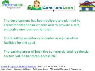 The development has been deliberately planned to
accommodate senior citizens and to provide a safe,
enjoyable environment for them.
There will be an elder-care center as well as other
facilities for the aged.
The parking areas of both the commercial and residential
sectors will be handicap-accessible.
Join us | Login for Financial Advisors | SMS us at +65 – 9782 - 8606
Home Loan | Commercial Loan | Refinance Loan | *Financial Planning | *Insurance

 