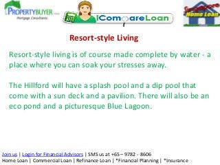 Resort-style Living
Resort-style living is of course made complete by water - a
place where you can soak your stresses away.
The Hillford will have a splash pool and a dip pool that
come with a sun deck and a pavilion. There will also be an
eco pond and a picturesque Blue Lagoon.

Join us | Login for Financial Advisors | SMS us at +65 – 9782 - 8606
Home Loan | Commercial Loan | Refinance Loan | *Financial Planning | *Insurance

 