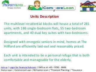 Units Description
The multilevel residential blocks will house a total of 281
units, with 186 single-bedroom flats, 55 two-bedroom
apartments, and 40 dual key suites with two-bedrooms.
Designed with energetic seniors in mind, homes at The
Hillford are efficiently laid-out and reasonably priced.
Each unit is intended to be a personal refuge that is both
comfortable and manageable for the elderly.
Join us | Login for Financial Advisors | SMS us at +65 – 9782 - 8606
Home Loan | Commercial Loan | Refinance Loan | *Financial Planning | *Insurance

 