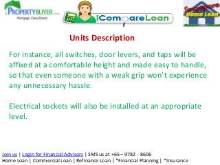Units Description
For instance, all switches, door levers, and taps will be
affixed at a comfortable height and made easy to handle,
so that even someone with a weak grip won’t experience
any unnecessary hassle.
Electrical sockets will also be installed at an appropriate
level.

Join us | Login for Financial Advisors | SMS us at +65 – 9782 - 8606
Home Loan | Commercial Loan | Refinance Loan | *Financial Planning | *Insurance

 